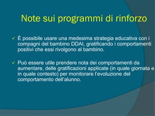 Note sui programmi di rinforzo
 È possibile usare una medesima strategia educativa con i
compagni del bambino DDAI, gratificando i comportamenti
positivi che essi rivolgono al bambino.
 Può essere utile prendere nota dei comportamenti da
aumentare, delle gratificazioni applicate (in quale giornata e
in quale contesto) per monitorare l’evoluzione del
comportamento dell’alunno.
 