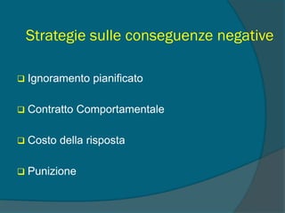 Strategie sulle conseguenze negative
 Ignoramento pianificato
 Contratto Comportamentale
 Costo della risposta
 Punizione
 