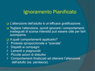Ignoramento Pianificato
 L’attenzione dell’adulto è un’efficace gratificazione.
 Togliere l’attenzione, quindi ignorare i comportamenti
inadeguati di scarsa intensità può essere utile per farli
scomparire.
 A quali comportamenti applicarlo?
 Proteste sproporzionate e “scenate”
 Dispetti ai compagni
 Lamenti e piagnucolii
 Piccole azioni di disturbo
 Comportamenti finalizzati ad ottenere l’attenzione
dell’adulto (es. parolacce)
 