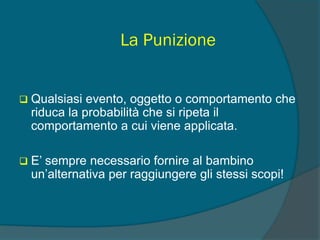 La Punizione
 Qualsiasi evento, oggetto o comportamento che
riduca la probabilità che si ripeta il
comportamento a cui viene applicata.
 E’ sempre necessario fornire al bambino
un’alternativa per raggiungere gli stessi scopi!
 
