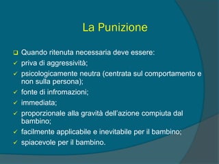 La Punizione
 Quando ritenuta necessaria deve essere:
 priva di aggressività;
 psicologicamente neutra (centrata sul comportamento e
non sulla persona);
 fonte di infromazioni;
 immediata;
 proporzionale alla gravità dell’azione compiuta dal
bambino;
 facilmente applicabile e inevitabile per il bambino;
 spiacevole per il bambino.
 