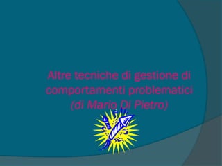 Altre tecniche di gestione di
comportamenti problematici
(di Mario Di Pietro)
 
