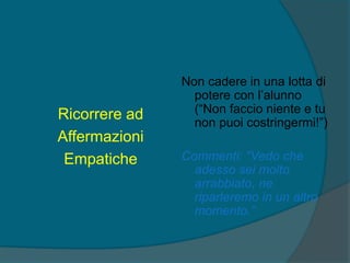 Ricorrere ad
Affermazioni
Empatiche
Non cadere in una lotta di
potere con l’alunno
(“Non faccio niente e tu
non puoi costringermi!”)
Commenti: “Vedo che
adesso sei molto
arrabbiato, ne
riparleremo in un altro
momento.”
 