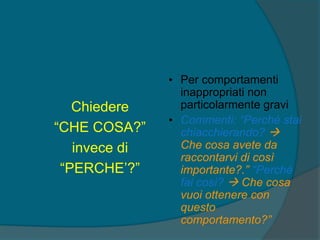 Chiedere
“CHE COSA?”
invece di
“PERCHE’?”
• Per comportamenti
inappropriati non
particolarmente gravi
• Commenti: “Perché stai
chiacchierando? 
Che cosa avete da
raccontarvi di così
importante?.” “Perché
fai così?  Che cosa
vuoi ottenere con
questo
comportamento?”
 