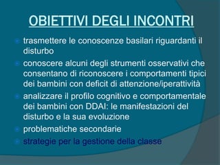 OBIETTIVI DEGLI INCONTRI
 trasmettere le conoscenze basilari riguardanti il
disturbo
 conoscere alcuni degli strumenti osservativi che
consentano di riconoscere i comportamenti tipici
dei bambini con deficit di attenzione/iperattività
 analizzare il profilo cognitivo e comportamentale
dei bambini con DDAI: le manifestazioni del
disturbo e la sua evoluzione
 problematiche secondarie
 strategie per la gestione della classe
 
