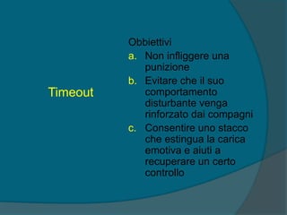 Timeout
Obbiettivi
a. Non infliggere una
punizione
b. Evitare che il suo
comportamento
disturbante venga
rinforzato dai compagni
c. Consentire uno stacco
che estingua la carica
emotiva e aiuti a
recuperare un certo
controllo
 