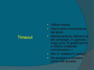 Timeout
• Ultima risorsa
• Interruzione momentanea
del gioco
• Allontanamento dell’alunno
dai compagni, in apposito
luogo privo di gratificazioni
o rinforzi (materiali,
conversazioni..)
• Non è “mettere in castigo”
• Da spiegare e simulare
prima che occorra
 