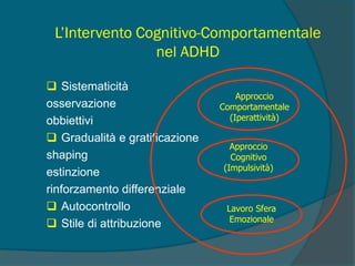 L’Intervento Cognitivo-Comportamentale
nel ADHD
 Sistematicità
osservazione
obbiettivi
 Gradualità e gratificazione
shaping
estinzione
rinforzamento differenziale
 Autocontrollo
 Stile di attribuzione
Approccio
Comportamentale
(Iperattività)
Approccio
Cognitivo
(Impulsività)
Lavoro Sfera
Emozionale
 