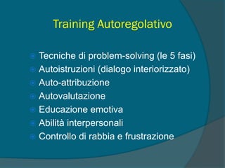 Training Autoregolativo
 Tecniche di problem-solving (le 5 fasi)
 Autoistruzioni (dialogo interiorizzato)
 Auto-attribuzione
 Autovalutazione
 Educazione emotiva
 Abilità interpersonali
 Controllo di rabbia e frustrazione
 