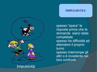 • spesso “spara” le
risposte prima che le
domande siano state
completate
• spesso ha difficoltà ad
attendere il proprio
turno
• spesso interrompe gli
altri o è invadente nei
loro confronti
IMPULSIVITA’
Impulsività
 