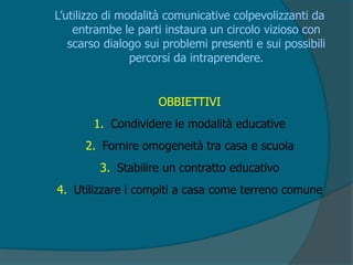 L’utilizzo di modalità comunicative colpevolizzanti da
entrambe le parti instaura un circolo vizioso con
scarso dialogo sui problemi presenti e sui possibili
percorsi da intraprendere.
OBBIETTIVI
1. Condividere le modalità educative
2. Fornire omogeneità tra casa e scuola
3. Stabilire un contratto educativo
4. Utilizzare i compiti a casa come terreno comune
 