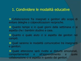 1. Condividere le modalità educative
 Collaborazione fra insegnati e genitori allo scopo di
evitare deleghe o colpevolizzazioni reciproche.
 Quanto tempo e in quali giorni della settimana ci si
aspetta che i bambini studino a casa.
 Quanto e quale aiuto ci si aspetta dai genitori nei
compiti.
 Quali saranno le modalità comunicative tra insegnanti
e genitori.
 Quale attenzione sarà rivolta ai disturbi emozionali,
comportamentali e all’apprendimento e quale
collaborazione ci si aspetta in questo dai genitori.
 