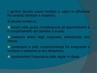 I genitori devono essere facilitati a capire la differenza
fra contesto familiare e scolastico.
Si devono invitare a:
 tenere nella giusta considerazione gli apprendimenti e
il comportamento del bambino a scuola;
 costituirsi alleati degli insegnanti, dimostrando loro
fiducia;
 partecipare a patti comportamentali fra insegnante e
bambino e sostenere la loro attuazione;
 comprendere l’importanza delle regole in classe.
 