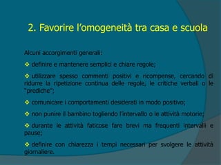 2. Favorire l’omogeneità tra casa e scuola
Alcuni accorgimenti generali:
 definire e mantenere semplici e chiare regole;
 utilizzare spesso commenti positivi e ricompense, cercando di
ridurre la ripetizione continua delle regole, le critiche verbali o le
“prediche”;
 comunicare i comportamenti desiderati in modo positivo;
 non punire il bambino togliendo l’intervallo o le attività motorie;
 durante le attività faticose fare brevi ma frequenti intervalli e
pause;
 definire con chiarezza i tempi necessari per svolgere le attività
giornaliere.
 