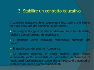 3. Stabilire un contratto educativo
Il contratto educativo deve coinvolgere tutti coloro che hanno
un ruolo nella vita del bambino, lui per primo!
 Gli insegnanti e genitori devono definire due o tre obbiettivi,
relativi a comportamenti da modificare.
 Il bambino viene coinvolto rendendolo partecipe del
progetto.
 Si stabiliscono dei punti e ricompense.
 Gli obiettivi (espressi in modo positivo) deve essere
inizialmente molto accessibili per permettere al bambino di
raggiungerli facilmente per consentire a insegnanti e genitori di
ricompensare anche piccoli cambiamenti.
 