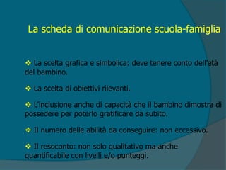 La scheda di comunicazione scuola-famiglia
 La scelta grafica e simbolica: deve tenere conto dell’età
del bambino.
 La scelta di obiettivi rilevanti.
 L’inclusione anche di capacità che il bambino dimostra di
possedere per poterlo gratificare da subito.
 Il numero delle abilità da conseguire: non eccessivo.
 Il resoconto: non solo qualitativo ma anche
quantificabile con livelli e/o punteggi.
 