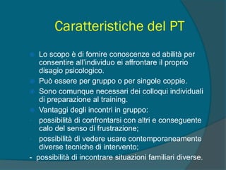 Caratteristiche del PT
 Lo scopo è di fornire conoscenze ed abilità per
consentire all’individuo ei affrontare il proprio
disagio psicologico.
 Può essere per gruppo o per singole coppie.
 Sono comunque necessari dei colloqui individuali
di preparazione al training.
 Vantaggi degli incontri in gruppo:
- possibilità di confrontarsi con altri e conseguente
calo del senso di frustrazione;
- possibilità di vedere usare contemporaneamente
diverse tecniche di intervento;
- possibilità di incontrare situazioni familiari diverse.
 