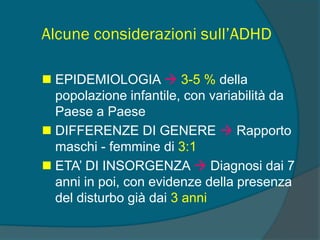 Alcune considerazioni sull’ADHD
 EPIDEMIOLOGIA  3-5 % della
popolazione infantile, con variabilità da
Paese a Paese
 DIFFERENZE DI GENERE  Rapporto
maschi - femmine di 3:1
 ETA’ DI INSORGENZA  Diagnosi dai 7
anni in poi, con evidenze della presenza
del disturbo già dai 3 anni
 