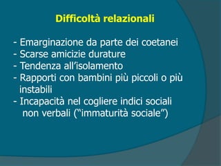 Difficoltà relazionali
- Emarginazione da parte dei coetanei
- Scarse amicizie durature
- Tendenza all’isolamento
- Rapporti con bambini più piccoli o più
instabili
- Incapacità nel cogliere indici sociali
non verbali (“immaturità sociale”)
 