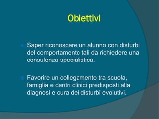 Obiettivi
 Saper riconoscere un alunno con disturbi
del comportamento tali da richiedere una
consulenza specialistica.
 Favorire un collegamento tra scuola,
famiglia e centri clinici predisposti alla
diagnosi e cura dei disturbi evolutivi.
 