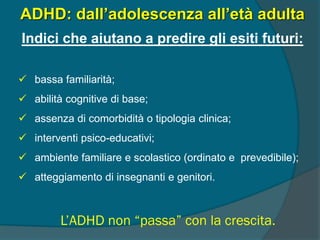 L’ADHD non “passa” con la crescita.
ADHD: dall’adolescenza all’età adulta
Indici che aiutano a predire gli esiti futuri:
 bassa familiarità;
 abilità cognitive di base;
 assenza di comorbidità o tipologia clinica;
 interventi psico-educativi;
 ambiente familiare e scolastico (ordinato e prevedibile);
 atteggiamento di insegnanti e genitori.
 