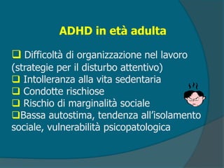 ADHD in età adulta
 Difficoltà di organizzazione nel lavoro
(strategie per il disturbo attentivo)
 Intolleranza alla vita sedentaria
 Condotte rischiose
 Rischio di marginalità sociale
Bassa autostima, tendenza all’isolamento
sociale, vulnerabilità psicopatologica
 