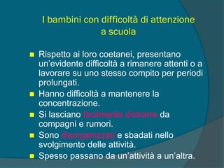 I bambini con difficoltà di attenzione
a scuola
 Rispetto ai loro coetanei, presentano
un’evidente difficoltà a rimanere attenti o a
lavorare su uno stesso compito per periodi
prolungati.
 Hanno difficoltà a mantenere la
concentrazione.
 Si lasciano facilmente distrarre da
compagni e rumori.
 Sono disorganizzati e sbadati nello
svolgimento delle attività.
 Spesso passano da un’attività a un’altra.
 