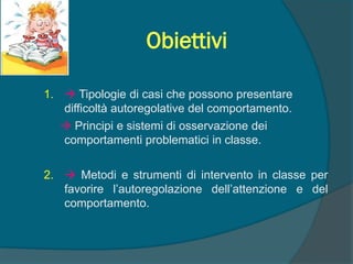 Obiettivi
1.  Tipologie di casi che possono presentare
difficoltà autoregolative del comportamento.
 Principi e sistemi di osservazione dei
comportamenti problematici in classe.
2.  Metodi e strumenti di intervento in classe per
favorire l’autoregolazione dell’attenzione e del
comportamento.
 