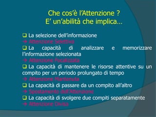 Che cos’è l’Attenzione ?
E’ un’abilità che implica…
 La selezione dell’informazione
 Attenzione Selettiva
 La capacità di analizzare e memorizzare
l’informazione selezionata
 Attenzione Focalizzata
 La capacità di mantenere le risorse attentive su un
compito per un periodo prolungato di tempo
 Attenzione Mantenuta
 La capacità di passare da un compito all’altro
 Spostamento dell’Attenzione
 La capacità di svolgere due compiti separatamente
 Attenzione Divisa
 