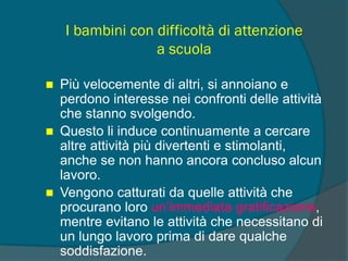 I bambini con difficoltà di attenzione
a scuola
 Più velocemente di altri, si annoiano e
perdono interesse nei confronti delle attività
che stanno svolgendo.
 Questo li induce continuamente a cercare
altre attività più divertenti e stimolanti,
anche se non hanno ancora concluso alcun
lavoro.
 Vengono catturati da quelle attività che
procurano loro un’immediata gratificazione,
mentre evitano le attività che necessitano di
un lungo lavoro prima di dare qualche
soddisfazione.
 