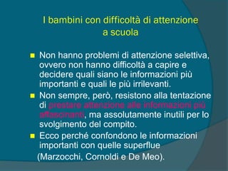 I bambini con difficoltà di attenzione
a scuola
 Non hanno problemi di attenzione selettiva,
ovvero non hanno difficoltà a capire e
decidere quali siano le informazioni più
importanti e quali le più irrilevanti.
 Non sempre, però, resistono alla tentazione
di prestare attenzione alle informazioni più
affascinanti, ma assolutamente inutili per lo
svolgimento del compito.
 Ecco perché confondono le informazioni
importanti con quelle superflue
(Marzocchi, Cornoldi e De Meo).
 