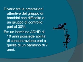Divario tra le prestazioni
attentive del gruppo di
bambini con difficoltà e
un gruppo di controllo
pari al 30%.
Es: un bambino ADHD di
10 anni possiede abilità
di concentrazione pari a
quelle di un bambino di 7
anni.
 