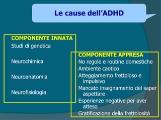 COMPONENTE INNATA
Studi di genetica
Neurochimica
Neuroanatomia
Neurofisiologia
COMPONENTE APPRESA
No regole e routine domestiche
Ambiente caotico
Atteggiamento frettoloso e
impulsivo
Mancato insegnamento del saper
aspettare
Esperienze negative per aver
atteso
Gratificazione della frettolosità
Le cause dell’ADHD
 
