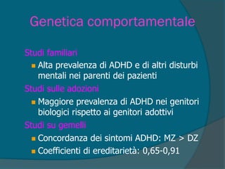 Genetica comportamentale
 Concordanza dei sintomi ADHD: MZ > DZ
 Coefficienti di ereditarietà: 0,65-0,91
Studi su gemelli
 Maggiore prevalenza di ADHD nei genitori
biologici rispetto ai genitori adottivi
Studi sulle adozioni
 Alta prevalenza di ADHD e di altri disturbi
mentali nei parenti dei pazienti
Studi familiari
 