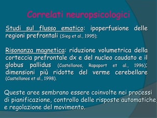 Correlati neuropsicologici
Studi sul flusso ematico: ipoperfusione delle
regioni prefrontali (Sieg et al., 1995);
Risonanza magnetica: riduzione volumetrica della
corteccia prefrontale dx e del nucleo caudato e il
globus pallidus (Castellanos, Rapaport et al., 1996);
dimensioni più ridotte del verme cerebellare
(Castellanos et al., 1998).
Queste aree sembrano essere coinvolte nei processi
di pianificazione, controllo delle risposte automatiche,
e regolazione del movimento.
 
