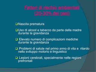Fattori di rischio ambientali
(20-30% dei casi)
Nascita prematura
Uso di alcool e tabacco da parte della madre
durante la gravidanza
 Elevato numero di complicazioni mediche
durante la gravidanza
 Problemi di salute nel primo anno di vita e ritardo
nello sviluppo motorio e linguistico
 Lesioni cerebrali, specialmente nelle regioni
prefrontali
 