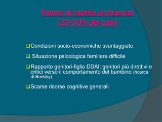 Fattori di rischio ambientali
(20-30% dei casi)
Condizioni socio-economiche svantaggiate
 Situazione psicologica familiare difficile
Rapporto genitori-figlio DDAI: genitori più direttivi e
critici verso il comportamento del bambino (ricerca
di Barkley)
Scarse risorse cognitive generali
 