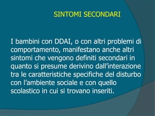 SINTOMI SECONDARI
I bambini con DDAI, o con altri problemi di
comportamento, manifestano anche altri
sintomi che vengono definiti secondari in
quanto si presume derivino dall’interazione
tra le caratteristiche specifiche del disturbo
con l’ambiente sociale e con quello
scolastico in cui si trovano inseriti.
 