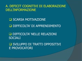 A. DEFICIT COGNITIVI DI ELABORAZIONE
DELL’INFORMAZIONE
 SCARSA MOTIVAZIONE
 DIFFICOLTA’ DI APPRENDIMENTO
 DIFFICOLTA’ NELLE RELAZIONI
SOCIALI
 SVILUPPO DI TRATTI OPPOSITIVI
E PROVOCATORI
 