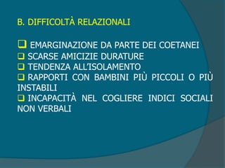 B. DIFFICOLTÀ RELAZIONALI
 EMARGINAZIONE DA PARTE DEI COETANEI
 SCARSE AMICIZIE DURATURE
 TENDENZA ALL’ISOLAMENTO
 RAPPORTI CON BAMBINI PIÙ PICCOLI O PIÙ
INSTABILI
 INCAPACITÀ NEL COGLIERE INDICI SOCIALI
NON VERBALI
 