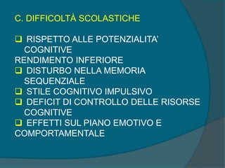 C. DIFFICOLTÀ SCOLASTICHE
 RISPETTO ALLE POTENZIALITA’
COGNITIVE
RENDIMENTO INFERIORE
 DISTURBO NELLA MEMORIA
SEQUENZIALE
 STILE COGNITIVO IMPULSIVO
 DEFICIT DI CONTROLLO DELLE RISORSE
COGNITIVE
 EFFETTI SUL PIANO EMOTIVO E
COMPORTAMENTALE
 