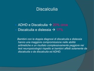 Discalculia
• ADHD e Discalculia  20% circa
• Discalculia e dislessia  17%
Bambini con la doppia diagnosi di discalculia e dislessia
hanno una maggiore compromissione nelle abilità
aritmetiche e un risultato complessivamente peggiore nei
test neuropsicologici rispetto ai bambini affetti solamente da
discalculia o da discalculia ed ADHD.
 
