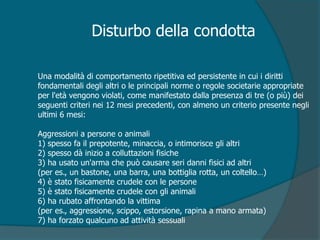 Una modalità di comportamento ripetitiva ed persistente in cui i diritti
fondamentali degli altri o le principali norme o regole societarie appropriate
per l'età vengono violati, come manifestato dalla presenza di tre (o più) dei
seguenti criteri nei 12 mesi precedenti, con almeno un criterio presente negli
ultimi 6 mesi:
Aggressioni a persone o animali
1) spesso fa il prepotente, minaccia, o intimorisce gli altri
2) spesso dà inizio a colluttazioni fisiche
3) ha usato un'arma che può causare seri danni fisici ad altri
(per es., un bastone, una barra, una bottiglia rotta, un coltello…)
4) è stato fisicamente crudele con le persone
5) è stato fisicamente crudele con gli animali
6) ha rubato affrontando la vittima
(per es., aggressione, scippo, estorsione, rapina a mano armata)
7) ha forzato qualcuno ad attività sessuali
Disturbo della condotta
 