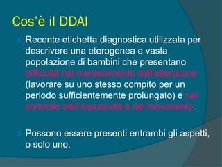 Cos’è il DDAI
 Recente etichetta diagnostica utilizzata per
descrivere una eterogenea e vasta
popolazione di bambini che presentano
difficoltà nel mantenimento dell’attenzione
(lavorare su uno stesso compito per un
periodo sufficientemente prolungato) e nel
controllo dell’impulsività e del movimento.
 Possono essere presenti entrambi gli aspetti,
o solo uno.
 