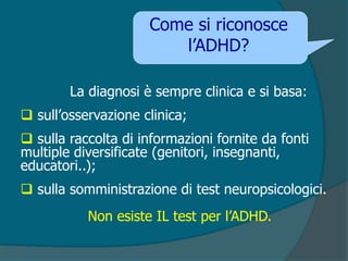 La diagnosi è sempre clinica e si basa:
 sull’osservazione clinica;
 sulla raccolta di informazioni fornite da fonti
multiple diversificate (genitori, insegnanti,
educatori..);
 sulla somministrazione di test neuropsicologici.
Non esiste IL test per l’ADHD.
Come si riconosce
l’ADHD?
 
