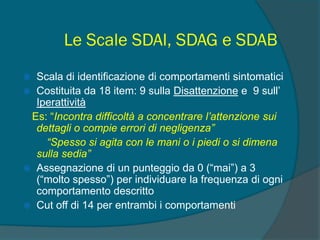 Le Scale SDAI, SDAG e SDAB
 Scala di identificazione di comportamenti sintomatici
 Costituita da 18 item: 9 sulla Disattenzione e 9 sull’
Iperattività
Es: “Incontra difficoltà a concentrare l’attenzione sui
dettagli o compie errori di negligenza”
“Spesso si agita con le mani o i piedi o si dimena
sulla sedia”
 Assegnazione di un punteggio da 0 (“mai”) a 3
(“molto spesso”) per individuare la frequenza di ogni
comportamento descritto
 Cut off di 14 per entrambi i comportamenti
 