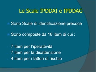  Sono Scale di identificazione precoce
 Sono composte da 18 item di cui :
- 7 item per l’iperattività
- 7 item per la disattenzione
- 4 item per i fattori di rischio
Le Scale IPDDAI e IPDDAG
 