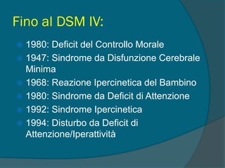 Fino al DSM IV:
 1980: Deficit del Controllo Morale
 1947: Sindrome da Disfunzione Cerebrale
Minima
 1968: Reazione Ipercinetica del Bambino
 1980: Sindrome da Deficit di Attenzione
 1992: Sindrome Ipercinetica
 1994: Disturbo da Deficit di
Attenzione/Iperattività
 