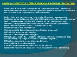 PROFILO COGNITIVO E COMPORTAMENTALE DEI RAGAZZI CON DDAI
 Impulsivita’ (l’incapacita’ ad aspettare il momento giusto per rispondere)
 Disattenzione (l’interesse e’ rivolto agli stimoli salienti, il deficit e’ soprattutto
nel controllo e nel mantenimento dell’attenzione)
 Deficit delle funzioni esecutive (scarsa pianificazione, perseverazioni,
inefficace senso del tempo, difficolta’ di inibizione, deficit nell’uso di strategie)
 Deficit motivazionale (ogni attivita’ diventa subito poco interessante)
 Difficolta’ ad aspettare (l’educazione non ha consentito di apprendere a
posticipare una gratificazione o l’inizio di un’azione)
 Bassa tolleranza alla frustrazione
 Comportamento determinato dalle contingenze ambientali
 Difficolta’ di autocontrollo emotivo
 Difficolta’ ad autoregolare l’impegno
 Difficoltà di controllo fine - motorio (difficolta’ nell’implementazione degli
schemi motori, alti tempi di reazione, scadente calligrafia)
 Difficolta’ a seguire le regole di comportamento
 Scarse abilita’ di problem-solving
 Comportamenti non diretti verso uno scopo preciso
 Iperattivita’ motoria (allo scopo di creare situazioni nuove e stimolanti)
 