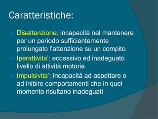 Caratteristiche:
 Disattenzione: incapacità nel mantenere
per un periodo sufficientemente
prolungato l’attenzione su un compito
 Iperattivita’: eccessivo ed inadeguato
livello di attività motoria
 Impulsivita’: incapacità ad aspettare o
ad inibire comportamenti che in quel
momento risultano inadeguati
 